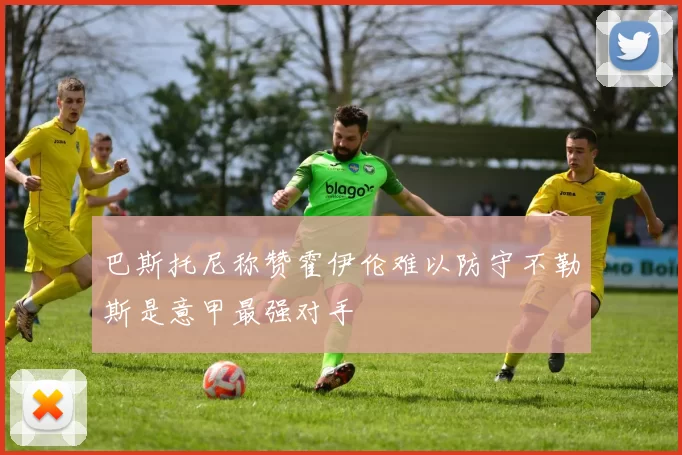 巴斯托尼称赞霍伊伦难以防守不勒斯是意甲最强对手