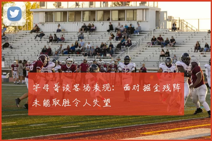 字母哥谈客场表现：面对掘金残阵未能取胜令人失望