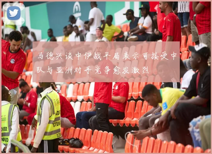 马德兴谈中伊战平局表示可接受中队与亚洲对手竞争愈发激烈