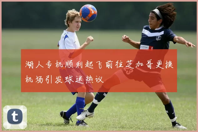 湖人专机顺利起飞前往芝加哥更换机场引发球迷热议
