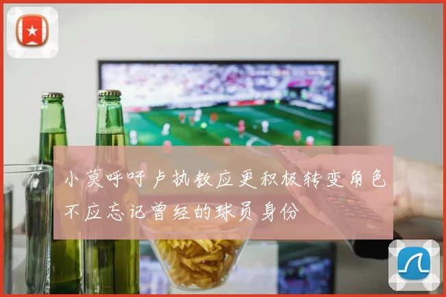 小莫呼吁卢执教应更积极转变角色不应忘记曾经的球员身份