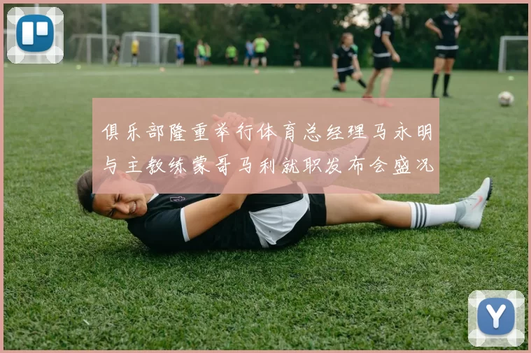 俱乐部隆重举行体育总经理马永明与主教练蒙哥马利就职发布会盛况回顾