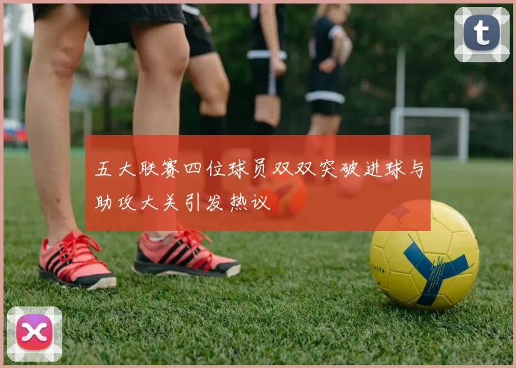 五大联赛四位球员双双突破进球与助攻大关引发热议