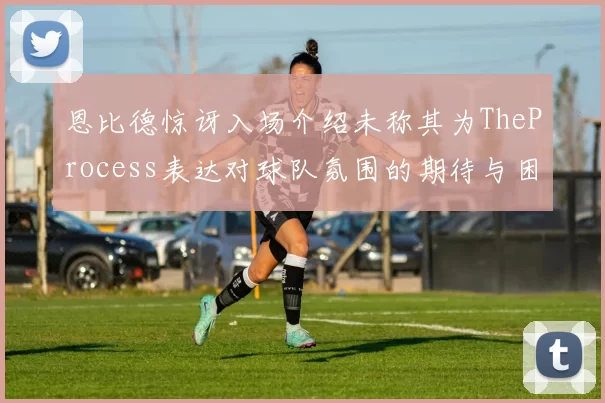 恩比德惊讶入场介绍未称其为TheProcess表达对球队氛围的期待与困惑